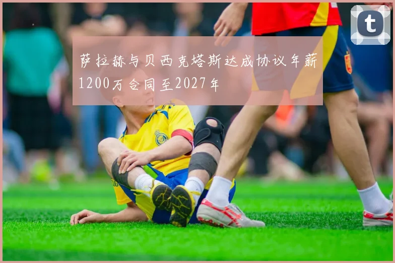 萨拉赫与贝西克塔斯达成协议年薪1200万合同至2027年