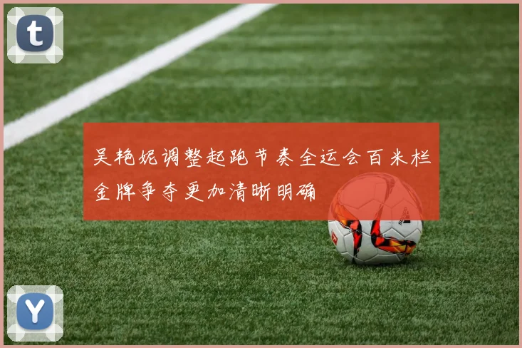 吴艳妮调整起跑节奏全运会百米栏金牌争夺更加清晰明确