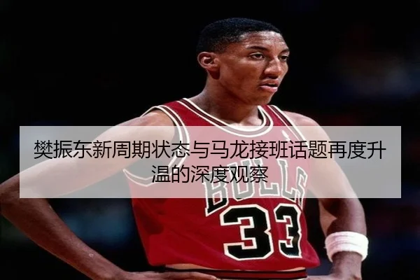 樊振东新周期状态与马龙接班话题再度升温的深度观察